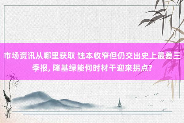 市场资讯从哪里获取 蚀本收窄但仍交出史上最差三季报, 隆基绿能何时材干迎来拐点?