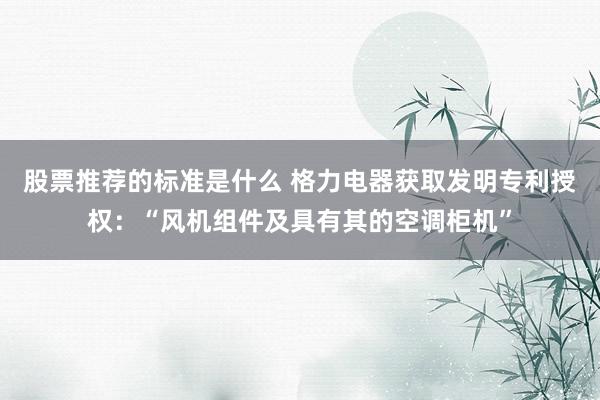 股票推荐的标准是什么 格力电器获取发明专利授权：“风机组件及