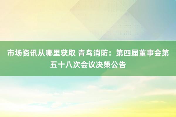 市场资讯从哪里获取 青鸟消防：第四届董事会第五十八次会议决策公告