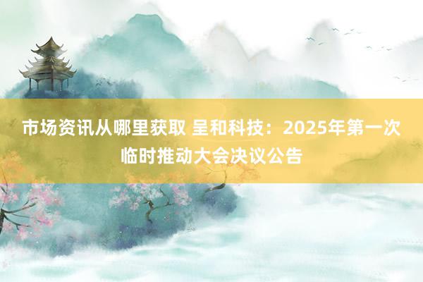 市场资讯从哪里获取 呈和科技：2025年第一次临时推动大会决议公告