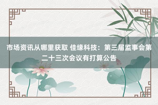 市场资讯从哪里获取 佳缘科技：第三届监事会第二十三次会议有打算公告