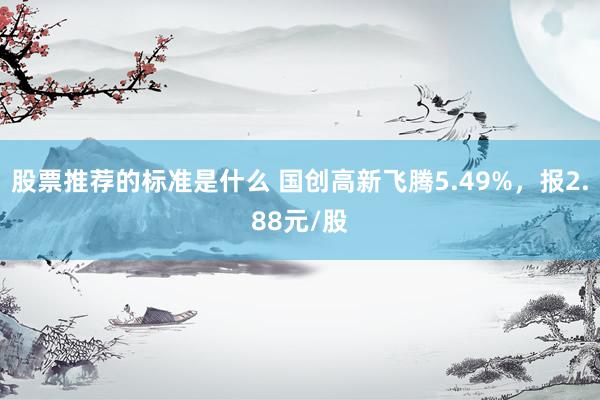 股票推荐的标准是什么 国创高新飞腾5.49%，报2.88元/