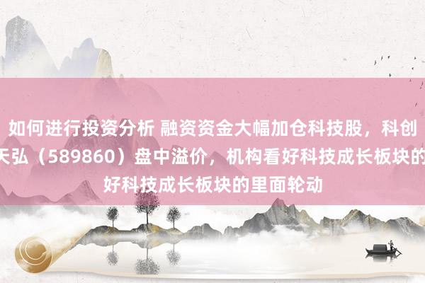 如何进行投资分析 融资资金大幅加仓科技股，科创综指ETF天弘