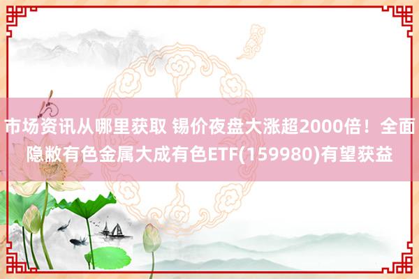 市场资讯从哪里获取 锡价夜盘大涨超2000倍！全面隐敝有色金